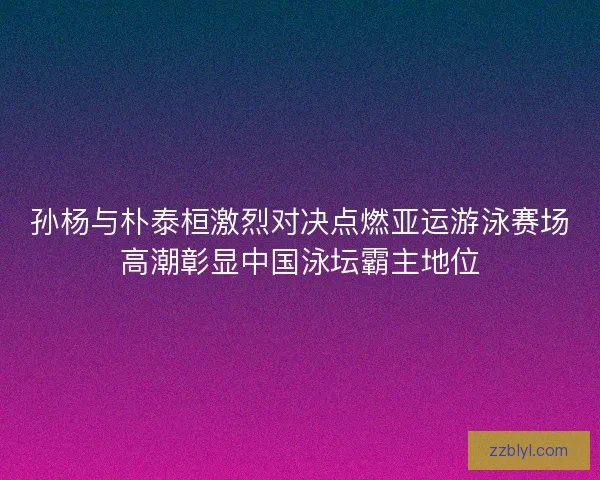 孙杨与朴泰桓激烈对决点燃亚运游泳赛场高潮彰显中国泳坛霸主地位 孙杨与朴泰桓激烈对决点燃亚运游泳赛场高潮彰显中国泳坛霸主地位