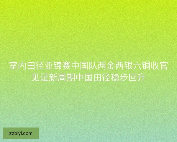 室内田径亚锦赛中国队两金两银六铜收官见证新周期中国田径稳步回升
