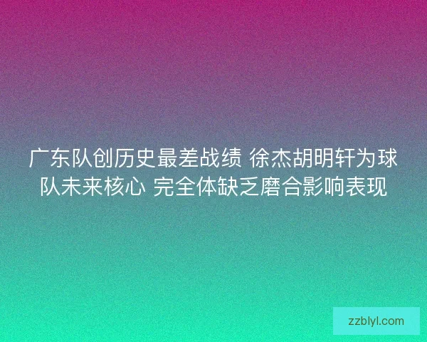 广东队创历史最差战绩 徐杰胡明轩为球队未来核心 完全体缺乏磨合影响表现