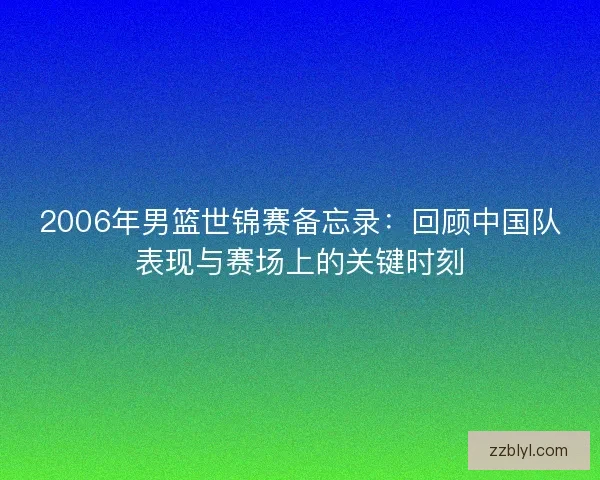 2006年男篮世锦赛备忘录：回顾中国队表现与赛场上的关键时刻
