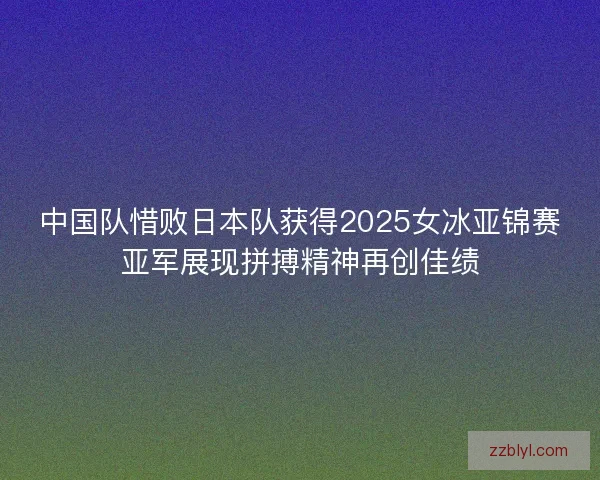 中国队惜败日本队获得2025女冰亚锦赛亚军展现拼搏精神再创佳绩