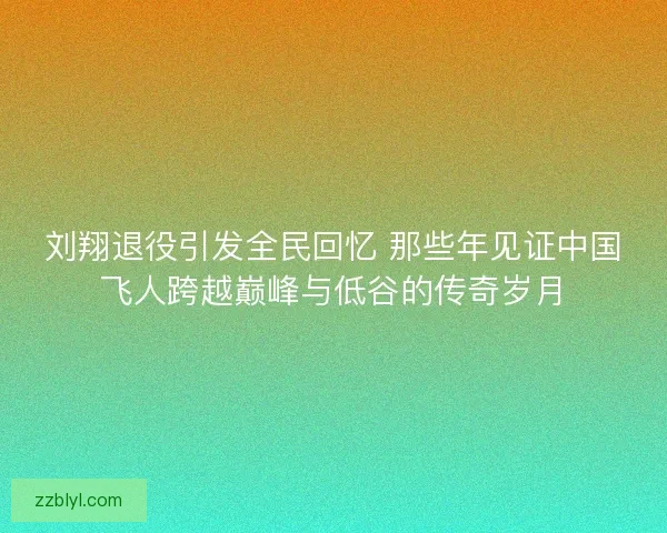 刘翔退役引发全民回忆 那些年见证中国飞人跨越巅峰与低谷的传奇岁月