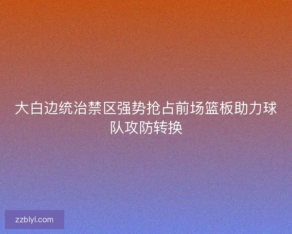 大白边统治禁区强势抢占前场篮板助力球队攻防转换